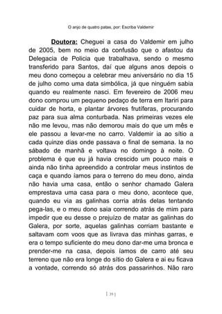 O anjo de quatro patas, por: Escriba Valdemir
Doutora: Cheguei a casa do Valdemir em julho
de 2005, bem no meio da confusão que o afastou da
Delegacia de Policia que trabalhava, sendo o mesmo
transferido para Santos, daí que alguns anos depois o
meu dono começou a celebrar meu aniversário no dia 15
de julho como uma data simbólica, já que ninguém sabia
quando eu realmente nasci. Em fevereiro de 2006 meu
dono comprou um pequeno pedaço de terra em Itariri para
cuidar de horta, e plantar árvores frutíferas, procurando
paz para sua alma conturbada. Nas primeiras vezes ele
não me levou, mas não demorou mais do que um mês e
ele passou a levar-me no carro. Valdemir ia ao sítio a
cada quinze dias onde passava o final de semana. Ia no
sábado de manhã e voltava no domingo à noite. O
problema é que eu já havia crescido um pouco mais e
ainda não tinha apreendido a controlar meus instintos de
caça e quando íamos para o terreno do meu dono, ainda
não havia uma casa, então o senhor chamado Galera
emprestava uma casa para o meu dono, acontece que,
quando eu via as galinhas corria atrás delas tentando
pega-las, e o meu dono saia correndo atrás de mim para
impedir que eu desse o prejuízo de matar as galinhas do
Galera, por sorte, aquelas galinhas corriam bastante e
saltavam com voos que as livrava das minhas garras, e
era o tempo suficiente do meu dono dar-me uma bronca e
prender-me na casa, depois íamos de carro até seu
terreno que não era longe do sítio do Galera e ai eu ficava
a vontade, correndo só atrás dos passarinhos. Não raro
[ 39 ]
 