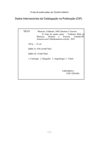 O anjo de quatro patas, por: Escriba Valdemir
Dados Internacionais da Catalogação na Publicação (CIP)
[ 4 ]
M543 Menezes, Valdemir, 1969, Doutora e Teocron
O Anjo de quatro patas / Valdemir Mota de
Menezes, Doutora e Teocron. Cubatão/SP,
Amazon.com Clubedesautores.com.br, 2015
224 p. ; 21 cm
ISBN-13: 978-1518677663
ISBN-10: 1518677665
1. Cinologia 2. Biografia 3. Angelologia I - Titulo
CDD B869.8
CDU 929(100)
 