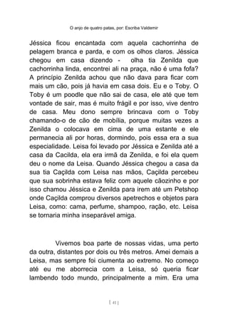 O anjo de quatro patas, por: Escriba Valdemir
Jéssica ficou encantada com aquela cachorrinha de
pelagem branca e parda, e com os olhos claros. Jéssica
chegou em casa dizendo - olha tia Zenilda que
cachorrinha linda, encontrei ali na praça, não é uma fofa?
A princípio Zenilda achou que não dava para ficar com
mais um cão, pois já havia em casa dois. Eu e o Toby. O
Toby é um poodle que não sai de casa, ele até que tem
vontade de sair, mas é muito frágil e por isso, vive dentro
de casa. Meu dono sempre brincava com o Toby
chamando-o de cão de mobília, porque muitas vezes a
Zenilda o colocava em cima de uma estante e ele
permanecia ali por horas, dormindo, pois essa era a sua
especialidade. Leisa foi levado por Jéssica e Zenilda até a
casa da Cacilda, ela era irmã da Zenilda, e foi ela quem
deu o nome da Leisa. Quando Jéssica chegou a casa da
sua tia Caçilda com Leisa nas mãos, Caçilda percebeu
que sua sobrinha estava feliz com aquele cãozinho e por
isso chamou Jéssica e Zenilda para irem até um Petshop
onde Caçilda comprou diversos apetrechos e objetos para
Leisa, como: cama, perfume, shampoo, ração, etc. Leisa
se tornaria minha inseparável amiga.
Vivemos boa parte de nossas vidas, uma perto
da outra, distantes por dois ou três metros. Amei demais a
Leisa, mas sempre foi ciumenta ao extremo. No começo
até eu me aborrecia com a Leisa, só queria ficar
lambendo todo mundo, principalmente a mim. Era uma
[ 41 ]
 