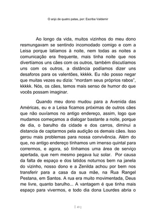 O anjo de quatro patas, por: Escriba Valdemir
Ao longo da vida, muitos vizinhos do meu dono
resmungavam se sentindo incomodado comigo e com a
Leisa porque latíamos à noite, nem todas as noites a
comunicação era frequente, mais tinha noite que nos
divertíamos uns cães com os outros, também discutíamos
uns com os outros, a distância podíamos dizer uns
desaforos para os valentões, kkkkk. Eu não posso negar
que muitas vezes eu dizia: “mordam seus próprios rabos”,
kkkkk. Nós, os cães, temos mais senso de humor do que
vocês possam imaginar.
Quando meu dono mudou para a Avenida das
Américas, eu e a Leisa ficamos próximas de outros cães
que não ouvíamos no antigo endereço, assim, logo que
mudamos começamos a dialogar bastante a noite, porque
de dia, o barulho da cidade e dos carros, diminui a
distancia de captarmos pela audição os demais cães. Isso
gerou mais problemas para nossa convivência. Além do
que, no antigo endereço tínhamos um imenso quintal para
corrermos, e agora, só tínhamos uma área de serviço
apertada, que nem mesmo pegava luz solar. Por causa
da falta de espaço e dos latidos noturnos bem na janela
do vizinho, nosso dono e a Zenilda achou por bem nos
transferir para a casa da sua mãe, na Rua Rangel
Pestana, em Santos. A rua era muito movimentada, Deus
me livre, quanto barulho... A vantagem é que tinha mais
espaço para vivermos, e todo dia dona Lourdes abria o
[ 45 ]
 