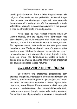 O anjo de quatro patas, por: Escriba Valdemir
portão para corrermos. Eu e a Leisa disparávamos pela
calçada. Cansamos de ver pedestres desavisados que
não moravam na vizinhança e que não nos conhecia
tomarem o maior susto ao ver nós duas correndo em alta
velocidade. Mas nós nunca atravessávamos a rua, porque
o risco de atropelamento era muito grande.
Nesta casa da Rua Rangel Pestana havia um
vizinho médico, que era aquele cara “conhecedor dos
seus direitos”, era muito educado, mas dizia tudo o que
pensava, e não tinha receio de se tornar desagradável.
Ele algumas vezes veio reclamar de nós para dona
Lourdes e para Valdemir, dizendo que nós éramos cães
adultos e que dificilmente iriamos nos acostumar com o
novo endereço, e que iriamos latir sempre durante a noite.
Bem, ele errou, nós diminuímos os latidos à noite, e
depois que ele mudou-se, nunca mais tivemos problemas
por causa dos nossos latidos noturnos.
9 – GRAVIDEZ PSICOLÓGICA
Eu sempre tive problemas psicológicos com
gravidez imaginária. Interessante que a Leisa também era
castrada, mas nunca teve gravidez psicológica. De tempo
em tempo eu me sentia estranha e certos objetos eram
para mim, meus filhotes. Era uma coisa muito louca, pois
eu nunca cruzei com outro cão, porque fui castrada muito
cedo, mesmo assim durante minha vida, várias vezes eu
ficava fixada por alguns objetos e passava a considera-lo
[ 46 ]
 