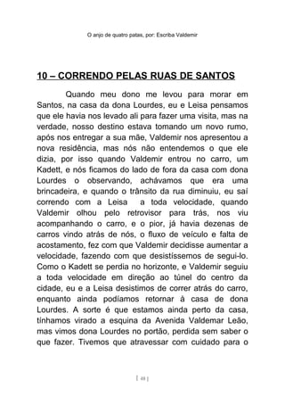 O anjo de quatro patas, por: Escriba Valdemir
10 – CORRENDO PELAS RUAS DE SANTOS
Quando meu dono me levou para morar em
Santos, na casa da dona Lourdes, eu e Leisa pensamos
que ele havia nos levado ali para fazer uma visita, mas na
verdade, nosso destino estava tomando um novo rumo,
após nos entregar a sua mãe, Valdemir nos apresentou a
nova residência, mas nós não entendemos o que ele
dizia, por isso quando Valdemir entrou no carro, um
Kadett, e nós ficamos do lado de fora da casa com dona
Lourdes o observando, achávamos que era uma
brincadeira, e quando o trânsito da rua diminuiu, eu saí
correndo com a Leisa a toda velocidade, quando
Valdemir olhou pelo retrovisor para trás, nos viu
acompanhando o carro, e o pior, já havia dezenas de
carros vindo atrás de nós, o fluxo de veículo e falta de
acostamento, fez com que Valdemir decidisse aumentar a
velocidade, fazendo com que desistíssemos de segui-lo.
Como o Kadett se perdia no horizonte, e Valdemir seguiu
a toda velocidade em direção ao túnel do centro da
cidade, eu e a Leisa desistimos de correr atrás do carro,
enquanto ainda podíamos retornar à casa de dona
Lourdes. A sorte é que estamos ainda perto da casa,
tínhamos virado a esquina da Avenida Valdemar Leão,
mas vimos dona Lourdes no portão, perdida sem saber o
que fazer. Tivemos que atravessar com cuidado para o
[ 48 ]
 