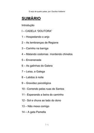 O anjo de quatro patas, por: Escriba Valdemir
SUMÁRIO
Introdução
I – CADELA “DOUTORA”
1 – Hospedando o anjo
2 – As lembranças de Regiane
3 – Carinho na barriga
4 – Matando codornas mordendo chinelos
5 – Envenenada
6 – As galinhas do Galera
7 – Leisa, a Galega
8 – Latidos à noite
9 – Gravidez psicológica
10 - Correndo pelas ruas de Santos
11 - Esperando a beira do caminho
12 - Sol e chuva ao lado do dono
13 – Não mexa comigo
14 – A gata Pamella
[ 5 ]
 