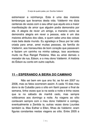 O anjo de quatro patas, por: Escriba Valdemir
estremecer a vizinhança. Esta é uma das maiores
lembranças que levamos desta vida. Valdemir me dizia
centenas de vezes com o seu olhar que aquilo era a maior
manifestação de amor que alguém podia demonstra por
ele. A alegria de rever um amigo, a maneira como se
demonstra alegria em rever a pessoa, este é um dos
maiores atributos dos cães, e quem sabe uma das coisas
mais bela deste mundo. Eu agradeço a Deus por ter sido
criada para amar, amei muitas pessoas, da família do
Valdemir, aos transeuntes de bom coração que passavam
e faziam um carinho na minha cabeça, isso aconteceu
muito na Rua Rangel Pestana. Mas eu amei demais o
morador de rua, Edson, e o meu dono Valdemir. A história
do Édson eu conto em outro capítulo.
11 – ESPERANDO A BEIRA DO CAMINHO
Não sei bem em que ano foi, se foi em 2007 ou
2008, mas os fatos ocorreram assim: A cada 15 dias meu
dono ia de Cubatão para o sítio em Itariri passar o final de
semana, tinha vezes que ia na sexta a noite e tinha vezes
que ia no sábado de manhã cedo, mas sempre
voltávamos aos domingo a noite. As viagens ao sítio
contavam sempre com o meu dono Valdemir e comigo,
eventualmente a Zenilda ia, outras vezes dona Lourdes
também ia. Mas Esther e Ellen, filhas de Valdemir, eram
figuras constantes nestas viagens ao sítio. Entre 2005 a
[ 50 ]
 