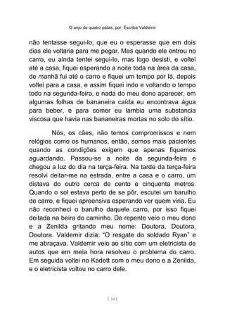 O anjo de quatro patas, por: Escriba Valdemir
não tentasse segui-lo, que eu o esperasse que em dois
dias ele voltaria para me pegar. Mas quando ele entrou no
carro, eu ainda tentei segui-lo, mas logo desisti, e voltei
até a casa, fiquei esperando a noite toda na área da casa,
de manhã fui até o carro e fiquei um tempo por lá, depois
voltei para a casa, e assim fiquei indo e voltando o tempo
todo na segunda-feira, e nada do meu dono aparecer, em
algumas folhas de bananeira caída eu encontrava água
para beber, e para comer eu lambia uma substancia
viscosa que havia nas bananeiras mortas no solo do sítio.
Nós, os cães, não temos compromissos e nem
relógios como os humanos, então, somos mais pacientes
quando as condições exigem que apenas fiquemos
aguardando. Passou-se a noite da segunda-feira e
chegou a luz do dia na terça-feira. Na tarde da terça-feira
resolvi deitar-me na estrada, entre a casa e o carro, um
distava do outro cerca de cento e cinquenta metros.
Quando o sol estava perto de se pôr, escutei um barulho
de carro, e fiquei apreensiva esperando ver quem viria. Eu
não reconheci o barulho daquele carro, por isso fiquei
deitada na beira do caminho. De repente veio o meu dono
e a Zenilda gritando meu nome: Doutora, Doutora,
Doutora. Valdemir dizia: “O resgate do soldado Ryan” e
me abraçava. Valdemir veio ao sítio com um eletricista de
autos que em meia hora resolveu o problema do carro.
Em seguida voltei no Kadett com o meu dono e a Zenilda,
e o eletricista voltou no carro dele.
[ 52 ]
 