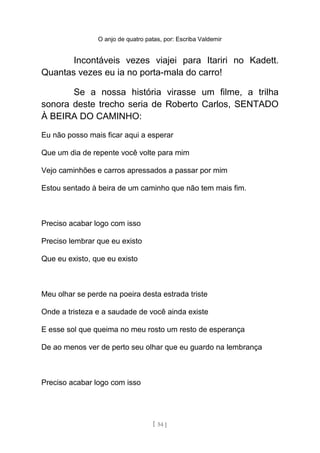 O anjo de quatro patas, por: Escriba Valdemir
Incontáveis vezes viajei para Itariri no Kadett.
Quantas vezes eu ia no porta-mala do carro!
Se a nossa história virasse um filme, a trilha
sonora deste trecho seria de Roberto Carlos, SENTADO
À BEIRA DO CAMINHO:
Eu não posso mais ficar aqui a esperar
Que um dia de repente você volte para mim
Vejo caminhões e carros apressados a passar por mim
Estou sentado à beira de um caminho que não tem mais fim.
Preciso acabar logo com isso
Preciso lembrar que eu existo
Que eu existo, que eu existo
Meu olhar se perde na poeira desta estrada triste
Onde a tristeza e a saudade de você ainda existe
E esse sol que queima no meu rosto um resto de esperança
De ao menos ver de perto seu olhar que eu guardo na lembrança
Preciso acabar logo com isso
[ 54 ]
 