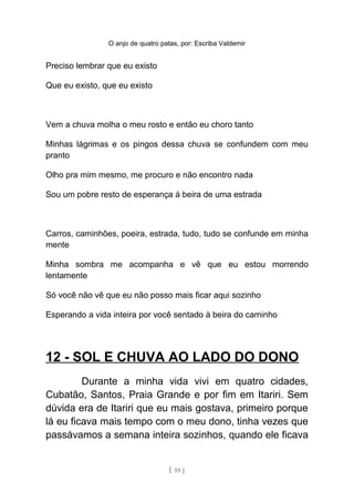 O anjo de quatro patas, por: Escriba Valdemir
Preciso lembrar que eu existo
Que eu existo, que eu existo
Vem a chuva molha o meu rosto e então eu choro tanto
Minhas lágrimas e os pingos dessa chuva se confundem com meu
pranto
Olho pra mim mesmo, me procuro e não encontro nada
Sou um pobre resto de esperança à beira de uma estrada
Carros, caminhões, poeira, estrada, tudo, tudo se confunde em minha
mente
Minha sombra me acompanha e vê que eu estou morrendo
lentamente
Só você não vê que eu não posso mais ficar aqui sozinho
Esperando a vida inteira por você sentado à beira do caminho
12 - SOL E CHUVA AO LADO DO DONO
Durante a minha vida vivi em quatro cidades,
Cubatão, Santos, Praia Grande e por fim em Itariri. Sem
dúvida era de Itariri que eu mais gostava, primeiro porque
lá eu ficava mais tempo com o meu dono, tinha vezes que
passávamos a semana inteira sozinhos, quando ele ficava
[ 55 ]
 