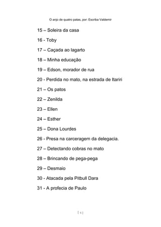 O anjo de quatro patas, por: Escriba Valdemir
15 – Soleira da casa
16 - Toby
17 – Caçada ao lagarto
18 – Minha educação
19 – Edson, morador de rua
20 - Perdida no mato, na estrada de Itariri
21 – Os patos
22 – Zenilda
23 – Ellen
24 – Esther
25 – Dona Lourdes
26 - Presa na carceragem da delegacia.
27 – Detectando cobras no mato
28 – Brincando de pega-pega
29 – Desmaio
30 - Atacada pela Pitbull Dara
31 - A profecia de Paulo
[ 6 ]
 