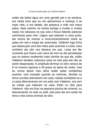 O anjo de quatro patas, por: Escriba Valdemir
então ele bebia água em uma garrafa pet e se sentava,
era nesta hora que eu me aproximava e começa a se
roçar nele, e era batata, ele passava a mão nos meus
pelos, fazia carinho na minha barriga e muitas e muitas
vezes me colocava no seu colo e ficava falando palavras
carinhosas para mim. Lógico que estando a Leisa junto,
ela morria de ciúmes e inconvenientemente metia as
patas em nós e exigia ser acariciada. Valdemir logo tinha
que desocupar uma das mãos para acariciar a Leisa, caso
contrário ela não nos deixava em paz. Leisa era tão
ciumenta que ficava com raiva de mim se ela percebesse
que eu estava recebendo mais carinho do que ela, então
Valdemir também colocava Leisa no colo para ela não se
sentir desprezada. A amplitude térmica no sítio variava de
8 no inverno rigoroso a 40 graus no ápice do verão, mas
eu nunca deixei meu dono andar pelas montanhas
sozinho, com exceção quando as meninas, Zenilda ou
dona Lourdes estivessem em casa, nestas condições eu e
a Leisa alternávamos em ora esta com Valdemir, ora com
as visitas que estavam na casa. Estar no sítio para
Valdemir, não era ficar na pequena piscina de cimento, ou
descansando na rede ou sofá, sitio para ele era cuidar da
terra e dos outros animais do sítio.
[ 60 ]
 