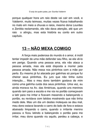 O anjo de quatro patas, por: Escriba Valdemir
porque qualquer hora um raio deste vai cair em você, e
Valdemir, muito teimoso, muitas vezes ficava trabalhando
no mato em meio a chuvas e raios, mesmo dona Lourdes
e Zenilda reclamando, ele não dava atenção, até que um
raio o atingiu, mas esta história eu conto em outro
capítulo.
13 – NÃO MEXA COMIGO
A força mais poderosa do mundo é o amor, é inútil
tentar impedir de uma mãe defender seu filho, se ela vê-lo
em perigo. Quando uma pessoa ama, ela não ataca a
pessoa amada, mas ela está disposta a morrer pela
pessoa amada. Não mexa nos pintinhos com a mãe por
perto. Eu mesmo já fui atacada por galinhas só porque fui
cheirar seus pintinhos. Eu juro que não tinha outra
intenção.... Mas o meu dono também gostava de mim
como uma galinha cuida dos seus pintinhos. Uma vez, eu
ainda morava na Av. das Américas, quando uns meninos
quando iam para a escola e me via no portão começavam
a latir para me irritar e ficavam mexendo e balançando o
portão, eu revidava com latidos mostrando que não tinha
medo dele. Mas um dia um destes moleques se deu mal,
meu dono estava lavando o carro do lado de fora e estava
abaixado limpando o carro, quando o irritante menino
passou e ficou latindo e balançando o portão para me
irritar, meu dono quando viu aquilo, perdeu a cabeça, e
[ 62 ]
 