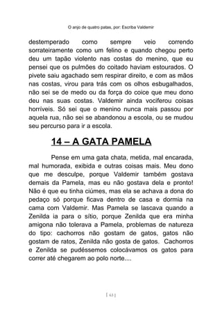 O anjo de quatro patas, por: Escriba Valdemir
destemperado como sempre veio correndo
sorrateiramente como um felino e quando chegou perto
deu um tapão violento nas costas do menino, que eu
pensei que os pulmões do coitado haviam estourados. O
pivete saiu agachado sem respirar direito, e com as mãos
nas costas, virou para trás com os olhos esbugalhados,
não sei se de medo ou da força do coice que meu dono
deu nas suas costas. Valdemir ainda vociferou coisas
horríveis. Só sei que o menino nunca mais passou por
aquela rua, não sei se abandonou a escola, ou se mudou
seu percurso para ir a escola.
14 – A GATA PAMELA
Pense em uma gata chata, metida, mal encarada,
mal humorada, exibida e outras coisas mais. Meu dono
que me desculpe, porque Valdemir também gostava
demais da Pamela, mas eu não gostava dela e pronto!
Não é que eu tinha ciúmes, mas ela se achava a dona do
pedaço só porque ficava dentro de casa e dormia na
cama com Valdemir. Mas Pamela se lascava quando a
Zenilda ia para o sítio, porque Zenilda que era minha
amigona não tolerava a Pamela, problemas de natureza
do tipo: cachorros não gostam de gatos, gatos não
gostam de ratos, Zenilda não gosta de gatos. Cachorros
e Zenilda se pudéssemos colocávamos os gatos para
correr até chegarem ao polo norte....
[ 63 ]
 