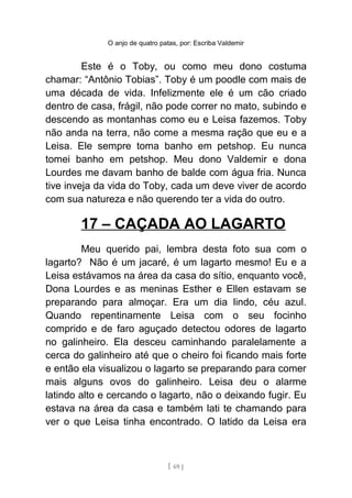 O anjo de quatro patas, por: Escriba Valdemir
Este é o Toby, ou como meu dono costuma
chamar: “Antônio Tobias”. Toby é um poodle com mais de
uma década de vida. Infelizmente ele é um cão criado
dentro de casa, frágil, não pode correr no mato, subindo e
descendo as montanhas como eu e Leisa fazemos. Toby
não anda na terra, não come a mesma ração que eu e a
Leisa. Ele sempre toma banho em petshop. Eu nunca
tomei banho em petshop. Meu dono Valdemir e dona
Lourdes me davam banho de balde com água fria. Nunca
tive inveja da vida do Toby, cada um deve viver de acordo
com sua natureza e não querendo ter a vida do outro.
17 – CAÇADA AO LAGARTO
Meu querido pai, lembra desta foto sua com o
lagarto? Não é um jacaré, é um lagarto mesmo! Eu e a
Leisa estávamos na área da casa do sítio, enquanto você,
Dona Lourdes e as meninas Esther e Ellen estavam se
preparando para almoçar. Era um dia lindo, céu azul.
Quando repentinamente Leisa com o seu focinho
comprido e de faro aguçado detectou odores de lagarto
no galinheiro. Ela desceu caminhando paralelamente a
cerca do galinheiro até que o cheiro foi ficando mais forte
e então ela visualizou o lagarto se preparando para comer
mais alguns ovos do galinheiro. Leisa deu o alarme
latindo alto e cercando o lagarto, não o deixando fugir. Eu
estava na área da casa e também lati te chamando para
ver o que Leisa tinha encontrado. O latido da Leisa era
[ 69 ]
 