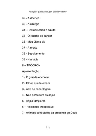 O anjo de quatro patas, por: Escriba Valdemir
32 - A doença
33 - A cirurgia
34 - Restabelecida a saúde
35 - O retorno do câncer
36 - Meu último dia
37 - A morte
38 - Sepultamento
39 - Nastácia
II – TEOCRON
Apresentação
1 - O grande encontro
2 - Olhos que te olham
3 - Arte de camuflagem
4 - Não percebem os anjos
5 - Anjos familiares
6 – Felicidade inexplicável
7 - Animais condutores da presença de Deus
[ 7 ]
 