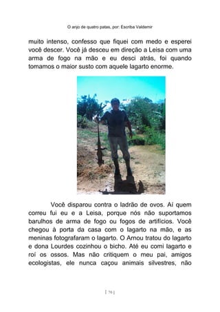O anjo de quatro patas, por: Escriba Valdemir
muito intenso, confesso que fiquei com medo e esperei
você descer. Você já desceu em direção a Leisa com uma
arma de fogo na mão e eu desci atrás, foi quando
tomamos o maior susto com aquele lagarto enorme.
Você disparou contra o ladrão de ovos. Aí quem
correu fui eu e a Leisa, porque nós não suportamos
barulhos de arma de fogo ou fogos de artifícios. Você
chegou à porta da casa com o lagarto na mão, e as
meninas fotografaram o lagarto. O Arnou tratou do lagarto
e dona Lourdes cozinhou o bicho. Até eu comi lagarto e
roí os ossos. Mas não critiquem o meu pai, amigos
ecologistas, ele nunca caçou animais silvestres, não
[ 70 ]
 