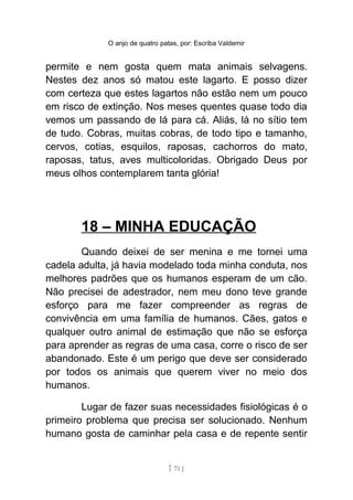 O anjo de quatro patas, por: Escriba Valdemir
permite e nem gosta quem mata animais selvagens.
Nestes dez anos só matou este lagarto. E posso dizer
com certeza que estes lagartos não estão nem um pouco
em risco de extinção. Nos meses quentes quase todo dia
vemos um passando de lá para cá. Aliás, lá no sítio tem
de tudo. Cobras, muitas cobras, de todo tipo e tamanho,
cervos, cotias, esquilos, raposas, cachorros do mato,
raposas, tatus, aves multicoloridas. Obrigado Deus por
meus olhos contemplarem tanta glória!
18 – MINHA EDUCAÇÃO
Quando deixei de ser menina e me tornei uma
cadela adulta, já havia modelado toda minha conduta, nos
melhores padrões que os humanos esperam de um cão.
Não precisei de adestrador, nem meu dono teve grande
esforço para me fazer compreender as regras de
convivência em uma família de humanos. Cães, gatos e
qualquer outro animal de estimação que não se esforça
para aprender as regras de uma casa, corre o risco de ser
abandonado. Este é um perigo que deve ser considerado
por todos os animais que querem viver no meio dos
humanos.
Lugar de fazer suas necessidades fisiológicas é o
primeiro problema que precisa ser solucionado. Nenhum
humano gosta de caminhar pela casa e de repente sentir
[ 71 ]
 