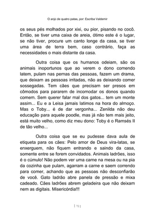 O anjo de quatro patas, por: Escriba Valdemir
os seus pés molhados por xixi, ou pior, pisando no cocô.
Então, se tiver uma caixa de areia, ótimo este é o lugar,
se não tiver, procure um canto longe da casa, se tiver
uma área de terra bem, caso contrário, faça as
necessidades o mais distante da casa.
Outra coisa que os humanos odeiam, são os
animais inoportunos que ao verem o dono comendo
latem, pulam nas pernas das pessoas, fazem um drama,
que deixam as pessoas irritadas, não as deixando comer
sossegadas. Tem cães que precisam ser presos em
cômodos para pararem de incomodar os donos quando
comem. Sem querer falar mal dos gatos... tem um monte
assim... Eu e a Leisa jamais latimos na hora do almoço.
Mas o Toby... é de dar vergonha... Zenilda não deu
educação para aquele poodle, mas já não tem mais jeito,
está muito velho, como diz meu dono: Toby é o Ramsés II
de tão velho...
Outra coisa que se eu pudesse dava aula de
etiqueta para os cães: Pelo amor de Deus vira-latas, se
enxerguem, não fiquem entrando e saindo da casa,
somente entre se forem convidados. Animais ladrões, isso
é o cúmulo! Não podem ver uma carne na mesa ou na pia
da cozinha que pulam, agarram a carne e saem correndo
para comer, achando que as pessoas não desconfiarão
de você. Gato ladrão abre panela de pressão e mixa
cadeado. Cães ladrões abrem geladeira que não deixam
nem as digitais. Misericórdia!!!
[ 72 ]
 