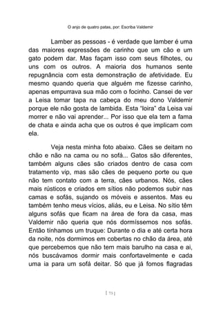 O anjo de quatro patas, por: Escriba Valdemir
Lamber as pessoas - é verdade que lamber é uma
das maiores expressões de carinho que um cão e um
gato podem dar. Mas façam isso com seus filhotes, ou
uns com os outros. A maioria dos humanos sente
repugnância com esta demonstração de afetividade. Eu
mesmo quando queria que alguém me fizesse carinho,
apenas empurrava sua mão com o focinho. Cansei de ver
a Leisa tomar tapa na cabeça do meu dono Valdemir
porque ele não gosta de lambida. Esta “loira” da Leisa vai
morrer e não vai aprender... Por isso que ela tem a fama
de chata e ainda acha que os outros é que implicam com
ela.
Veja nesta minha foto abaixo. Cães se deitam no
chão e não na cama ou no sofá... Gatos são diferentes,
também alguns cães são criados dentro de casa com
tratamento vip, mas são cães de pequeno porte ou que
não tem contato com a terra, cães urbanos. Nós, cães
mais rústicos e criados em sítios não podemos subir nas
camas e sofás, sujando os móveis e assentos. Mas eu
também tenho meus vícios, aliás, eu e Leisa. No sítio têm
alguns sofás que ficam na área de fora da casa, mas
Valdemir não queria que nós dormíssemos nos sofás.
Então tínhamos um truque: Durante o dia e até certa hora
da noite, nós dormimos em cobertas no chão da área, até
que percebemos que não tem mais barulho na casa e ai,
nós buscávamos dormir mais confortavelmente e cada
uma ia para um sofá deitar. Só que já fomos flagradas
[ 73 ]
 