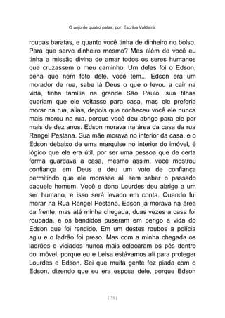 O anjo de quatro patas, por: Escriba Valdemir
roupas baratas, e quanto você tinha de dinheiro no bolso.
Para que serve dinheiro mesmo? Mas além de você eu
tinha a missão divina de amar todos os seres humanos
que cruzassem o meu caminho. Um deles foi o Edson,
pena que nem foto dele, você tem... Edson era um
morador de rua, sabe lá Deus o que o levou a cair na
vida, tinha família na grande São Paulo, sua filhas
queriam que ele voltasse para casa, mas ele preferia
morar na rua, alias, depois que conheceu você ele nunca
mais morou na rua, porque você deu abrigo para ele por
mais de dez anos. Edson morava na área da casa da rua
Rangel Pestana. Sua mãe morava no interior da casa, e o
Edson debaixo de uma marquise no interior do imóvel, é
lógico que ele era útil, por ser uma pessoa que de certa
forma guardava a casa, mesmo assim, você mostrou
confiança em Deus e deu um voto de confiança
permitindo que ele morasse ali sem saber o passado
daquele homem. Você e dona Lourdes deu abrigo a um
ser humano, e isso será levado em conta. Quando fui
morar na Rua Rangel Pestana, Edson já morava na área
da frente, mas até minha chegada, duas vezes a casa foi
roubada, e os bandidos puseram em perigo a vida do
Edson que foi rendido. Em um destes roubos a polícia
agiu e o ladrão foi preso. Mas com a minha chegada os
ladrões e viciados nunca mais colocaram os pés dentro
do imóvel, porque eu e Leisa estávamos ali para proteger
Lourdes e Edson. Sei que muita gente fez piada com o
Edson, dizendo que eu era esposa dele, porque Edson
[ 75 ]
 