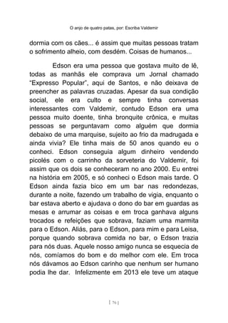 O anjo de quatro patas, por: Escriba Valdemir
dormia com os cães... é assim que muitas pessoas tratam
o sofrimento alheio, com desdém. Coisas de humanos...
Edson era uma pessoa que gostava muito de lê,
todas as manhãs ele comprava um Jornal chamado
“Expresso Popular”, aqui de Santos, e não deixava de
preencher as palavras cruzadas. Apesar da sua condição
social, ele era culto e sempre tinha conversas
interessantes com Valdemir, contudo Edson era uma
pessoa muito doente, tinha bronquite crônica, e muitas
pessoas se perguntavam como alguém que dormia
debaixo de uma marquise, sujeito ao frio da madrugada e
ainda vivia? Ele tinha mais de 50 anos quando eu o
conheci. Edson conseguia algum dinheiro vendendo
picolés com o carrinho da sorveteria do Valdemir, foi
assim que os dois se conheceram no ano 2000. Eu entrei
na história em 2005, e só conheci o Edson mais tarde. O
Edson ainda fazia bico em um bar nas redondezas,
durante a noite, fazendo um trabalho de vigia, enquanto o
bar estava aberto e ajudava o dono do bar em guardas as
mesas e arrumar as coisas e em troca ganhava alguns
trocados e refeições que sobrava, faziam uma marmita
para o Edson. Aliás, para o Edson, para mim e para Leisa,
porque quando sobrava comida no bar, o Edson trazia
para nós duas. Aquele nosso amigo nunca se esquecia de
nós, comíamos do bom e do melhor com ele. Em troca
nós dávamos ao Edson carinho que nenhum ser humano
podia lhe dar. Infelizmente em 2013 ele teve um ataque
[ 76 ]
 