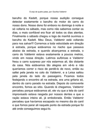 O anjo de quatro patas, por: Escriba Valdemir
barulho do Kadett, porque nossa audição consegue
detectar exatamente o barulho do motor do carro do
nosso dono. Nosso dono foi embora no domingo à noite e
só voltaria no sábado, mas como não sabemos contar os
dias, o mais confiável era ficar ali todos os dias atentas.
Finalmente o sábado chegou e logo de manhã ouvimos o
barulho do Kadett. Meu Deus, Valdemir está voltando
para nos salvar!!! Corremos a toda velocidade em direção
à estrada, porque estávamos no riacho que passava
abaixo da estrada, e quando alcançamos a estrada, o
carro do Valdemir estava exatamente a poucos metros,
vindo em nossa direção. Latimos eufóricas e Valdemir
freou o carro surpreso por nós estarmos ali, tão distante
da casa. Nós estávamos tão alegres em vê-lo e não
queríamos correr o risco de perdê-lo de novo, então eu
saltei pela janela no colo do Valdemir, e a Leisa saltou
pela janela do lado do passageiro. Ficamos todos
festejando o encontro ali na estrada, era uma gritaria só,
dentro do carro parado na estrada. Depois do comovente
encontro, fomos ao sitio. Quando lá chegamos, Valdemir
percebeu porque estávamos ali, ele viu que a tela do canil
improvisado estava rasgada por nossos dentes e que a
ração estava inteira ali, já embolorada. Então Valdemir
percebeu que havíamos escapado no mesmo dia do canil
e que fomos parar ali naquele ponto da estrada porque foi
até onde conseguimos segui-lo.
[ 79 ]
 