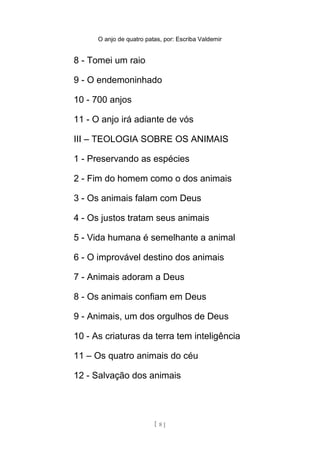 O anjo de quatro patas, por: Escriba Valdemir
8 - Tomei um raio
9 - O endemoninhado
10 - 700 anjos
11 - O anjo irá adiante de vós
III – TEOLOGIA SOBRE OS ANIMAIS
1 - Preservando as espécies
2 - Fim do homem como o dos animais
3 - Os animais falam com Deus
4 - Os justos tratam seus animais
5 - Vida humana é semelhante a animal
6 - O improvável destino dos animais
7 - Animais adoram a Deus
8 - Os animais confiam em Deus
9 - Animais, um dos orgulhos de Deus
10 - As criaturas da terra tem inteligência
11 – Os quatro animais do céu
12 - Salvação dos animais
[ 8 ]
 