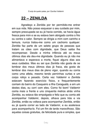 O anjo de quatro patas, por: Escriba Valdemir
22 – ZENILDA
Agradeço a Zenilda por ter permitido-me entrar
em sua vida. Não posso esquecer o seu cuidado por mim,
sempre preocupada se eu já havia comido, se havia água
fresca para mim e se eu estava bem abrigado contra o frio
ou contra o calor. Sempre se dirigia a mim com carinho e
ternura, nunca tratou-me como um cachorro qualquer.
Zenilda faz parte de um seleto grupo de pessoas que
tratam os cães com dignidade, que Deus saiba lhe
recompensar. Desde a minha infância até os meus
últimos dias ela deu-me dignidade. Quando eu já não me
alimentava e esperava a morte, fiquei alguns dias aos
seus cuidados. Mas eu sei que Zenilda não gosta de se
lembrar dos meus últimos dias já fraca, ela gosta de
lembrar dos meus dias de pleno vigor, quando eu corria
como uma atleta, mesmo tendo perninhas curtas e um
corpo roliço e pesado. Certa vez Valdemir e Zenilda
estavam fazendo exercício físico, e frequentemente
corriam do bairro do Casqueiro a Ilha Caraguatá, e em um
destes dias, eu corri com eles. Como foi bom! Valdemir
corria mais a frente e uns cinquenta metros atrás vinha
Zenilda, eu estava tão empolgada e feliz que eu corria até
acompanhar Valdemir, depois, olhava para trás e via
Zenilda, então eu voltava para acompanhar Zenilda, então
eu já queria correr ao lado de Valdemir, e eu acelerava
para acompanha-lo. Foi um fim de tarde maravilhoso. São
aquelas coisas gratuitas, de felicidade pura e simples, que
[ 81 ]
 