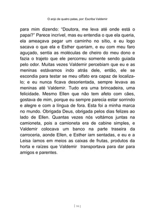 O anjo de quatro patas, por: Escriba Valdemir
para mim dizendo: “Doutora, me leva até onde está o
papai?” Parece incrível, mas eu entendia o que ela queria,
ela ameaçava pegar um caminho no sítio, e eu logo
sacava o que ela e Esther queriam, e eu com meu faro
aguçado, sentia as moléculas de cheiro do meu dono e
fazia o trajeto que ele percorreu somente sendo guiada
pelo odor. Muitas vezes Valdemir percebiam que eu e as
meninas estávamos indo atrás dele, então, ele se
escondia para testar se meu olfato era capaz de localiza-
lo; e eu nunca ficava desorientada, sempre levava as
meninas até Valdemir. Tudo era uma brincadeira, uma
felicidade. Mesmo Ellen que não tem afeto com cães,
gostava de mim, porque eu sempre parecia estar sorrindo
e alegre e com a língua de fora. Esta foi a minha marca
no mundo. Obrigada Deus, obrigada pelos dias felizes ao
lado de Ellen. Quantas vezes nós voltámos juntas na
camioneta, pois a camioneta era de cabine simples, e
Valdemir colocava um banco na parte traseira da
carroceria, aonde Ellen, e Esther iam sentadas, e eu e a
Leisa íamos em meios as caixas de frutas, produtos da
horta e raízes que Valdemir transportava para dar para
amigos e parentes.
[ 84 ]
 