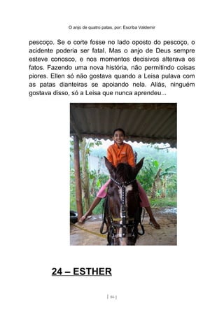 O anjo de quatro patas, por: Escriba Valdemir
pescoço. Se o corte fosse no lado oposto do pescoço, o
acidente poderia ser fatal. Mas o anjo de Deus sempre
esteve conosco, e nos momentos decisivos alterava os
fatos. Fazendo uma nova história, não permitindo coisas
piores. Ellen só não gostava quando a Leisa pulava com
as patas dianteiras se apoiando nela. Aliás, ninguém
gostava disso, só a Leisa que nunca aprendeu...
24 – ESTHER
[ 86 ]
 
