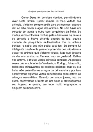 O anjo de quatro patas, por: Escriba Valdemir
Como Deus foi bondoso comigo, permitindo-me
viver nesta família! Esther sempre foi mais voltada aos
animais. Valdemir sempre pedia para as meninas, quando
iam ao sítio, trocar a água dos animais. No sítio havia um
cercado de jabutis e outro com porquinhos da Índia. Eu
muitas vezes colocava minhas patas dianteiras na mureta
do cercado e ficava olhando através da tela, aquela
manada de porquinhos multicoloridos. Eu os achava
bonitos, e sabia que não podia caça-los. Eu sempre fui
inteligente o suficiente para compreender que não deveria
atacar os animais que Valdemir criava. Mas que gostava
de dar uns sustos na Pamela, isso eu gostava! Esther
nos amava, e muitas vezes brincava conosco. As poucas
vezes que o sobrinho do Valdemir, o Rodrigo, foi ao sítio,
todos nós brincávamos de esconde-esconde, mas eu e a
Leisa não entendíamos a regra da brincadeira e por isso
acabávamos algumas vezes denunciando onde estava as
crianças escondidas. Quando corríamos juntos, vez ou
outra, cruzávamos a frente de um deles e provocávamos
seu tropeço e queda, era tudo muito engraçado, e
ninguém se machucava.
[ 87 ]
 