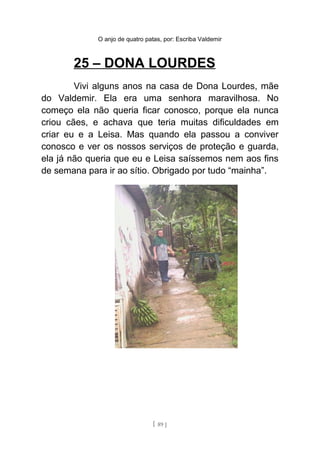 O anjo de quatro patas, por: Escriba Valdemir
25 – DONA LOURDES
Vivi alguns anos na casa de Dona Lourdes, mãe
do Valdemir. Ela era uma senhora maravilhosa. No
começo ela não queria ficar conosco, porque ela nunca
criou cães, e achava que teria muitas dificuldades em
criar eu e a Leisa. Mas quando ela passou a conviver
conosco e ver os nossos serviços de proteção e guarda,
ela já não queria que eu e Leisa saíssemos nem aos fins
de semana para ir ao sítio. Obrigado por tudo “mainha”.
[ 89 ]
 