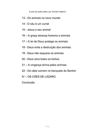 O anjo de quatro patas, por: Escriba Valdemir
13 - Os animais no novo mundo
14 - O céu é um curral
15 - Jesus e seu animal
16 – A graça alcança homens e animais
17 – A lei de Deus protege os animais
18 - Deus evita a destruição dos animais
19 - Deus não esquece os animais
20 - Deus ama todos os bichos
21 – A vingança divina pelos animais
22 - Os cães comem no banquete do Senhor
IV – OS CÃES DE LÁZARO
Conclusão
[ 9 ]
 