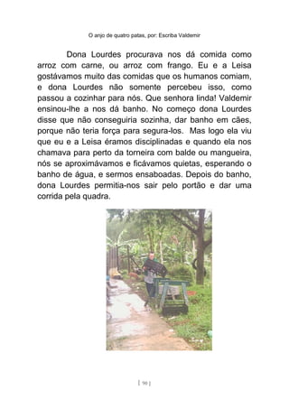 O anjo de quatro patas, por: Escriba Valdemir
Dona Lourdes procurava nos dá comida como
arroz com carne, ou arroz com frango. Eu e a Leisa
gostávamos muito das comidas que os humanos comiam,
e dona Lourdes não somente percebeu isso, como
passou a cozinhar para nós. Que senhora linda! Valdemir
ensinou-lhe a nos dá banho. No começo dona Lourdes
disse que não conseguiria sozinha, dar banho em cães,
porque não teria força para segura-los. Mas logo ela viu
que eu e a Leisa éramos disciplinadas e quando ela nos
chamava para perto da torneira com balde ou mangueira,
nós se aproximávamos e ficávamos quietas, esperando o
banho de água, e sermos ensaboadas. Depois do banho,
dona Lourdes permitia-nos sair pelo portão e dar uma
corrida pela quadra.
[ 90 ]
 
