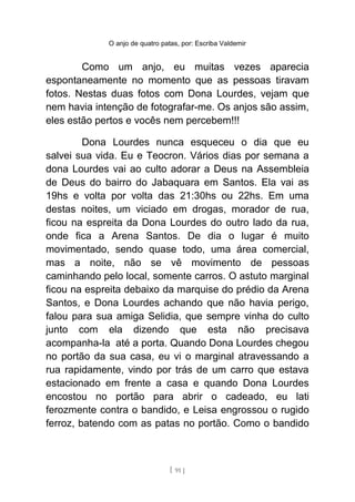 O anjo de quatro patas, por: Escriba Valdemir
Como um anjo, eu muitas vezes aparecia
espontaneamente no momento que as pessoas tiravam
fotos. Nestas duas fotos com Dona Lourdes, vejam que
nem havia intenção de fotografar-me. Os anjos são assim,
eles estão pertos e vocês nem percebem!!!
Dona Lourdes nunca esqueceu o dia que eu
salvei sua vida. Eu e Teocron. Vários dias por semana a
dona Lourdes vai ao culto adorar a Deus na Assembleia
de Deus do bairro do Jabaquara em Santos. Ela vai as
19hs e volta por volta das 21:30hs ou 22hs. Em uma
destas noites, um viciado em drogas, morador de rua,
ficou na espreita da Dona Lourdes do outro lado da rua,
onde fica a Arena Santos. De dia o lugar é muito
movimentado, sendo quase todo, uma área comercial,
mas a noite, não se vê movimento de pessoas
caminhando pelo local, somente carros. O astuto marginal
ficou na espreita debaixo da marquise do prédio da Arena
Santos, e Dona Lourdes achando que não havia perigo,
falou para sua amiga Selidia, que sempre vinha do culto
junto com ela dizendo que esta não precisava
acompanha-la até a porta. Quando Dona Lourdes chegou
no portão da sua casa, eu vi o marginal atravessando a
rua rapidamente, vindo por trás de um carro que estava
estacionado em frente a casa e quando Dona Lourdes
encostou no portão para abrir o cadeado, eu lati
ferozmente contra o bandido, e Leisa engrossou o rugido
ferroz, batendo com as patas no portão. Como o bandido
[ 91 ]
 