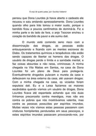 O anjo de quatro patas, por: Escriba Valdemir
pensou que Dona Lourdes já havia aberto o cadeado ele
recusou e saiu andando apressadamente. Dona Lourdes
quando olho para trás tomou o maior susto, porque o
bandido ficou a poucos centímetros de dominá-la. Fiz a
minha parte e do lado de fora, o anjo Teocron encheu o
coração do bandido de pavor e ele sumiu dali.
O mundo está correndo serio risco com a
disseminação das drogas, as pessoas estão
enlouquecendo e ficando com as mentes escravos do
Diabo. Os tratamentos químicos e terapêuticos não estão
sendo capazes de libertar os homens das drogas. O
usuário de drogas perde o limite e a sanidade mental, e
faz coisas absurdas e não raras, criminosas. A minha
chegada na Vila Matias em Santos, na casa de Dona
Lourdes foi um plano de Deus para protege-la.
Eventualmente drogados pulavam a mureta da casa e
defecavam na área externa da casa, até usavam drogas.
Com a minha chegada na casa, os viciados foram
expulsos dali. Eu e a Leisa fazíamos os maiores
escândalos quando víamos um usuário de drogas. Dona
Lourdes ficava até espantada achando que nós duas
tínhamos preconceito contra mendigos, mas não era
contra os pobres que nós mostrávamos valentia, mas
contra as pessoas possuídas por espíritos imundos.
Muitas vezes nós víamos estas pessoas passarem com
criaturas horripilantes penduradas em seus pescoços, e
estes espíritos imundos passavam provocando-nos, por
[ 92 ]
 