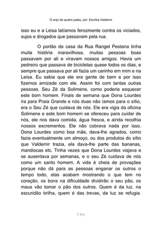 O anjo de quatro patas, por: Escriba Valdemir
isso eu e a Leisa latíamos ferozmente contra os viciados,
sujos e drogados que passavam pela rua.
O portão da casa da Rua Rangel Pestana tinha
muita história maravilhosa, muitas pessoas boas
passavam por ali e viravam nossos amigos. Havia um
pedreiro que passava de bicicletas quase todos os dias, e
sempre que passava por ali fazia um carinho em mim e na
Leisa. Eu sabia que ele era gente de bem e por isso
fizemos amizade com ele. Assim foi com tantas outras
pessoas. Seu Zé da Solimene, como poderia esquecer
este bom homem. Finais de semana que Dona Lourdes
ira para Praia Grande e nós duas não íamos para o sítio,
era o Seu Zé que cuidava de nós. Ele era vigia da oficina
Solimene e este bom homem se ofereceu para cuidar de
nós, ele nos dava comida, água fresca, e ainda recolhia
nossos excrementos. Ele não cobrava nada por isso.
Dona Lourdes como boa mãe, dava-lhe agrados, como
fazia eventualmente um almoço, ou dos produtos do sítio
que Valdemir trazia, ela dava-lhe parte das bananas,
mandiocas etc. Tinha vezes que Dona Lourdes viajava e
se ausentava por semanas, e o seu Zé cuidava de nós
como um santo homem. A vida é cheia de provações
porque não dá para as pessoas enganar os outros o
tempo todo, elas acabam mostrando o que tem no
coração, os bons na dificuldade dividirão o seu pão, os
maus vão tomar o pão dos outros. Quem é da luz, na
escuridão brilha, quem é das trevas, da luz se refugia.
[ 93 ]
 