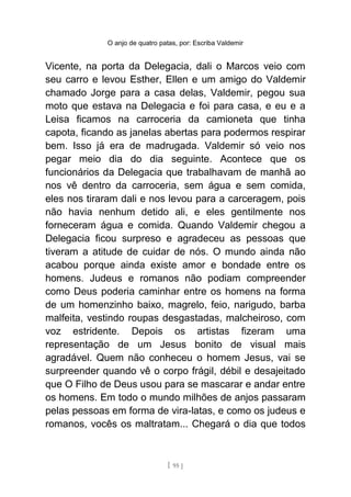 O anjo de quatro patas, por: Escriba Valdemir
Vicente, na porta da Delegacia, dali o Marcos veio com
seu carro e levou Esther, Ellen e um amigo do Valdemir
chamado Jorge para a casa delas, Valdemir, pegou sua
moto que estava na Delegacia e foi para casa, e eu e a
Leisa ficamos na carroceria da camioneta que tinha
capota, ficando as janelas abertas para podermos respirar
bem. Isso já era de madrugada. Valdemir só veio nos
pegar meio dia do dia seguinte. Acontece que os
funcionários da Delegacia que trabalhavam de manhã ao
nos vê dentro da carroceria, sem água e sem comida,
eles nos tiraram dali e nos levou para a carceragem, pois
não havia nenhum detido ali, e eles gentilmente nos
forneceram água e comida. Quando Valdemir chegou a
Delegacia ficou surpreso e agradeceu as pessoas que
tiveram a atitude de cuidar de nós. O mundo ainda não
acabou porque ainda existe amor e bondade entre os
homens. Judeus e romanos não podiam compreender
como Deus poderia caminhar entre os homens na forma
de um homenzinho baixo, magrelo, feio, narigudo, barba
malfeita, vestindo roupas desgastadas, malcheiroso, com
voz estridente. Depois os artistas fizeram uma
representação de um Jesus bonito de visual mais
agradável. Quem não conheceu o homem Jesus, vai se
surpreender quando vê o corpo frágil, débil e desajeitado
que O Filho de Deus usou para se mascarar e andar entre
os homens. Em todo o mundo milhões de anjos passaram
pelas pessoas em forma de vira-latas, e como os judeus e
romanos, vocês os maltratam... Chegará o dia que todos
[ 95 ]
 