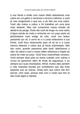 O anjo de quatro patas, por: Escriba Valdemir
a sua frente e então com nosso olfato detectamos uma
cobra em um galho e cercamos a árvore e latimos, e você
já veio imaginando o que era, e de fato era uma cobra.
Você não matou a cobra, e foi trabalhar em uma área
mais distante. Mas nós cumprimos nossa missão de
alertá-lo do perigo. Outro dia você de longe viu uma cobra
d´água saindo do mato e entrando em um poço perto da
jabuticabeira mais antiga do sítio, você nos testou
passando por ali, e como eu e a Leisa estávamos a sua
frente, você ficou observando para vê se eu e a Leisa
iriamos detectar a cobra que já havia submergido. Não
deu outra, quando passamos pelo local, detectamos o
odor da cobra e com o nosso olfato refizemos o trajeto da
cobra do mato ao poço. Você ficou maravilhado conosco.
Você sempre dizia para eu tomar cuidado com cobras e
nunca se aproximar além do limite de segurança, e eu
sempre ouvi suas orientações. Afinal, muitos cães perdem
a vida naquelas bandas por acreditarem que são mais
espertos que as cobras. Ainda bem que cobra não tem
pernas, nem asas, porque elas com o corpo que tem já
são muito ágeis e rápidas.
[ 99 ]
 