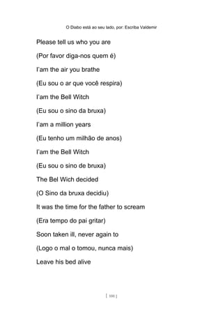 O Diabo está ao seu lado, por: Escriba Valdemir
Please tell us who you are
(Por favor diga-nos quem é)
I’am the air you brathe
(Eu sou o ar que você respira)
I’am the Bell Witch
(Eu sou o sino da bruxa)
I’am a million years
(Eu tenho um milhão de anos)
I’am the Bell Witch
(Eu sou o sino de bruxa)
The Bel Wich decided
(O Sino da bruxa decidiu)
It was the time for the father to scream
(Era tempo do pai gritar)
Soon taken ill, never again to
(Logo o mal o tomou, nunca mais)
Leave his bed alive
[ 100 ]
 