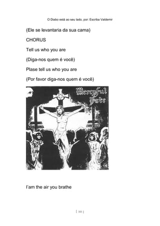 O Diabo está ao seu lado, por: Escriba Valdemir
(Ele se levantaria da sua cama)
CHORUS
Tell us who you are
(Diga-nos quem é você)
Plase tell us who you are
(Por favor diga-nos quem é você)
I’am the air you brathe
[ 101 ]
 