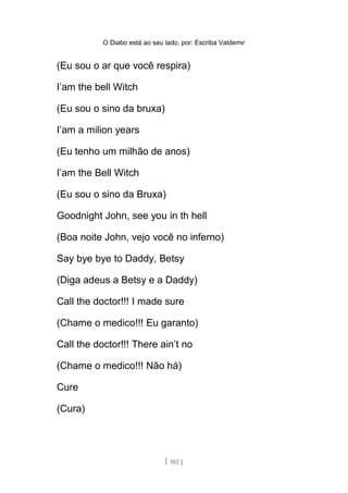 O Diabo está ao seu lado, por: Escriba Valdemir
(Eu sou o ar que você respira)
I’am the bell Witch
(Eu sou o sino da bruxa)
I’am a milion years
(Eu tenho um milhão de anos)
I’am the Bell Witch
(Eu sou o sino da Bruxa)
Goodnight John, see you in th hell
(Boa noite John, vejo você no inferno)
Say bye bye to Daddy, Betsy
(Diga adeus a Betsy e a Daddy)
Call the doctor!!! I made sure
(Chame o medico!!! Eu garanto)
Call the doctor!!! There ain’t no
(Chame o medico!!! Não há)
Cure
(Cura)
[ 102 ]
 