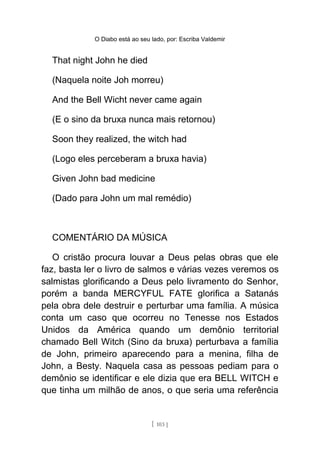 O Diabo está ao seu lado, por: Escriba Valdemir
That night John he died
(Naquela noite Joh morreu)
And the Bell Wicht never came again
(E o sino da bruxa nunca mais retornou)
Soon they realized, the witch had
(Logo eles perceberam a bruxa havia)
Given John bad medicine
(Dado para John um mal remédio)
COMENTÁRIO DA MÚSICA
O cristão procura louvar a Deus pelas obras que ele
faz, basta ler o livro de salmos e várias vezes veremos os
salmistas glorificando a Deus pelo livramento do Senhor,
porém a banda MERCYFUL FATE glorifica a Satanás
pela obra dele destruir e perturbar uma família. A música
conta um caso que ocorreu no Tenesse nos Estados
Unidos da América quando um demônio territorial
chamado Bell Witch (Sino da bruxa) perturbava a família
de John, primeiro aparecendo para a menina, filha de
John, a Besty. Naquela casa as pessoas pediam para o
demônio se identificar e ele dizia que era BELL WITCH e
que tinha um milhão de anos, o que seria uma referência
[ 103 ]
 