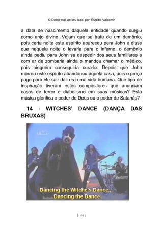 O Diabo está ao seu lado, por: Escriba Valdemir
a data de nascimento daquela entidade quando surgiu
como anjo divino. Vejam que se trata de um demônio,
pois certa noite este espírito apareceu para John e disse
que naquela noite o levaria para o inferno, o demônio
ainda pediu para John se despedir dos seus familiares e
com ar de zombaria ainda o mandou chamar o médico,
pois ninguém conseguiria cura-lo. Depois que John
morreu este espírito abandonou aquela casa, pois o preço
pago para ele sair dali era uma vida humana. Que tipo de
inspiração tiveram estes compositores que anunciam
casos de terror e diabolismo em suas músicas? Esta
música glorifica o poder de Deus ou o poder de Satanás?
14 - WITCHES’ DANCE (DANÇA DAS
BRUXAS)
[ 104 ]
 