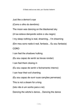 O Diabo está ao seu lado, por: Escriba Valdemir
Just like a demon’s eye
(Como o olho do demônio)
The moon was dancing on the blackened sky
(A lua estava dançando sobre o céu negro)
I my sleep nothing is real, dreaming... I’m dreaming
(Em meu sono nada é real, fantasia... Eu sou fantasia)
CORO
I can feel the shadows hulking
(Eu sou capaz de sentir as trevas rondar)
I can feel them closing in
(Eu sou capaz de sentir o fechamento interno)
I can hear their evil chanting
(Eu sou capaz de ouvir suas canções perversas)
This is not a dream for a king
(Isto não é um sonho para o rei)
Dancing the witche’s dance... Dancing the dance
[ 105 ]
 