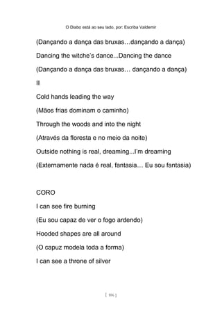 O Diabo está ao seu lado, por: Escriba Valdemir
(Dançando a dança das bruxas…dançando a dança)
Dancing the witche’s dance...Dancing the dance
(Dançando a dança das bruxas… dançando a dança)
II
Cold hands leading the way
(Mãos frias dominam o caminho)
Through the woods and into the night
(Através da floresta e no meio da noite)
Outside nothing is real, dreaming...I’m dreaming
(Externamente nada é real, fantasia… Eu sou fantasia)
CORO
I can see fire burning
(Eu sou capaz de ver o fogo ardendo)
Hooded shapes are all around
(O capuz modela toda a forma)
I can see a throne of silver
[ 106 ]
 