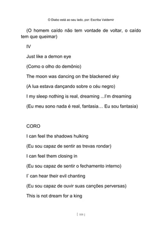 O Diabo está ao seu lado, por: Escriba Valdemir
(O homem caído não tem vontade de voltar, o caído
tem que queimar)
IV
Just like a demon eye
(Como o olho do demônio)
The moon was dancing on the blackened sky
(A lua estava dançando sobre o céu negro)
I my sleep nothing is real, dreaming ...I’m dreaming
(Eu meu sono nada é real, fantasia… Eu sou fantasia)
CORO
I can feel the shadows hulking
(Eu sou capaz de sentir as trevas rondar)
I can feel them closing in
(Eu sou capaz de sentir o fechamento interno)
I’ can hear their evil chanting
(Eu sou capaz de ouvir suas canções perversas)
This is not dream for a king
[ 108 ]
 