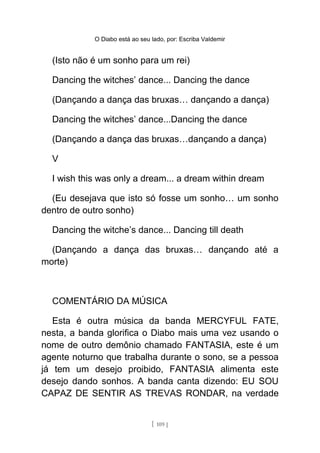 O Diabo está ao seu lado, por: Escriba Valdemir
(Isto não é um sonho para um rei)
Dancing the witches’ dance... Dancing the dance
(Dançando a dança das bruxas… dançando a dança)
Dancing the witches’ dance...Dancing the dance
(Dançando a dança das bruxas…dançando a dança)
V
I wish this was only a dream... a dream within dream
(Eu desejava que isto só fosse um sonho… um sonho
dentro de outro sonho)
Dancing the witche’s dance... Dancing till death
(Dançando a dança das bruxas… dançando até a
morte)
COMENTÁRIO DA MÚSICA
Esta é outra música da banda MERCYFUL FATE,
nesta, a banda glorifica o Diabo mais uma vez usando o
nome de outro demônio chamado FANTASIA, este é um
agente noturno que trabalha durante o sono, se a pessoa
já tem um desejo proibido, FANTASIA alimenta este
desejo dando sonhos. A banda canta dizendo: EU SOU
CAPAZ DE SENTIR AS TREVAS RONDAR, na verdade
[ 109 ]
 