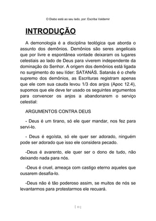 O Diabo está ao seu lado, por: Escriba Valdemir
INTRODUÇÃO
A demonologia é a disciplina teológica que aborda o
assunto dos demônios. Demônios são seres angelicais
que por livre e espontânea vontade deixaram os lugares
celestiais ao lado de Deus para viverem independente da
dominação do Senhor. A origem dos demônios está ligada
no surgimento do seu líder: SATANÁS. Satanás é o chefe
supremo dos demônios, as Escrituras registram apenas
que ele com sua cauda levou 1/3 dos anjos (Apoc 12.4),
supomos que ele deve ter usado os seguintes argumentos
para convencer os anjos a abandonarem o serviço
celestial:
ARGUMENTOS CONTRA DEUS
- Deus é um tirano, só ele quer mandar, nos fez para
servi-lo.
- Deus é egoísta, só ele quer ser adorado, ninguém
pode ser adorado que isso ele considera pecado.
-Deus é avarento, ele quer ser o dono de tudo, não
deixando nada para nós.
-Deus é cruel, ameaça com castigo eterno aqueles que
ousarem desafia-lo.
-Deus não é tão poderoso assim, se muitos de nós se
levantarmos para protestarmos ele recuará.
[ 11 ]
 