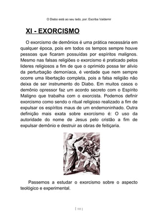 O Diabo está ao seu lado, por: Escriba Valdemir
XI - EXORCISMO
O exorcismo de demônios é uma prática necessária em
qualquer época, pois em todos os tempos sempre houve
pessoas que ficaram possuídas por espíritos malignos.
Mesmo nas falsas religiões o exorcismo é praticado pelos
lideres religiosos a fim de que o oprimido possa ter alivio
da perturbação demoníaca, é verdade que nem sempre
ocorre uma libertação completa, pois a falsa religião não
deixa de ser instrumento do Diabo. Em muitos casos o
demônio opressor faz um acordo secreto com o Espírito
Maligno que trabalha com o exorcista. Podemos definir
exorcismo como sendo o ritual religioso realizado a fim de
expulsar os espíritos maus de um endemoninhado. Outra
definição mais exata sobre exorcismo é: O uso da
autoridade do nome de Jesus pelo cristão a fim de
expulsar demônio e destruir as obras de feitiçaria.
Passemos a estudar o exorcismo sobre o aspecto
teológico e experimental.
[ 111 ]
 