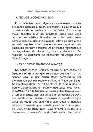 O Diabo está ao seu lado, por: Escriba Valdemir
A TEOLOGIA DO EXORCISMO
É inconcebível como algumas denominações cristãs
proíbam o exorcismo, ou chegue mesmo a acusar os que
o praticam de ter parte com os demônios. Expulsar os
maus espíritos deve ser encarado como uma ação
comum dos cristãos firmados na rocha, pois Jesus
sempre expulsou demônios quando esteve na terra e não
somente expulsou como também ordenou que os seus
discípulos fizessem o mesmo. As Escrituras registram que
os seguidores de Jesus expulsavam demônios. Os
registros de exorcismo se encontram na Antiga como
Nova Aliança.
1 - EXORCISMO NA ANTIGA ALIANÇA
Na Antiga Aliança temos o registro de possessão de
Saul, um rei de Israel que se afastou dos caminhos do
Senhor Javé e por causa disso começou a ser
atormentado por um espírito maligno enviado por Deus.
As Escrituras dizem: ‘E o Espírito de Javé se retirou de
Saul e o assombrava um espírito mau da parte de Javé.’’
(I SAMUEL 16-14). Quando os empregados dos reis viram
o seu sofrimento, eles falaram a Saul a respeito de Davi,
que desde então passou a dominar o espírito maligno
todas as vezes que este vinha atormentar o monarca
israelita: ‘E sucedia que, quando o espírito mau da parte
de Deus vinha sobre Saul, Davi tomava a harpa, e a
tocava com a sua mão; então Saul sentia alívio, e se
[ 112 ]
 