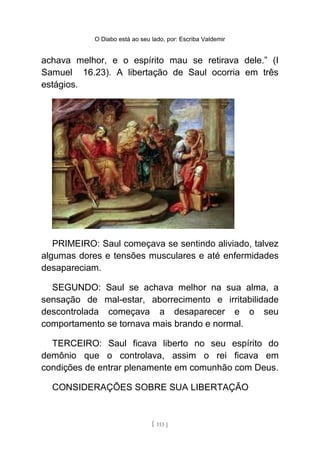 O Diabo está ao seu lado, por: Escriba Valdemir
achava melhor, e o espírito mau se retirava dele.” (I
Samuel 16.23). A libertação de Saul ocorria em três
estágios.
PRIMEIRO: Saul começava se sentindo aliviado, talvez
algumas dores e tensões musculares e até enfermidades
desapareciam.
SEGUNDO: Saul se achava melhor na sua alma, a
sensação de mal-estar, aborrecimento e irritabilidade
descontrolada começava a desaparecer e o seu
comportamento se tornava mais brando e normal.
TERCEIRO: Saul ficava liberto no seu espírito do
demônio que o controlava, assim o rei ficava em
condições de entrar plenamente em comunhão com Deus.
CONSIDERAÇÕES SOBRE SUA LIBERTAÇÃO
[ 113 ]
 
